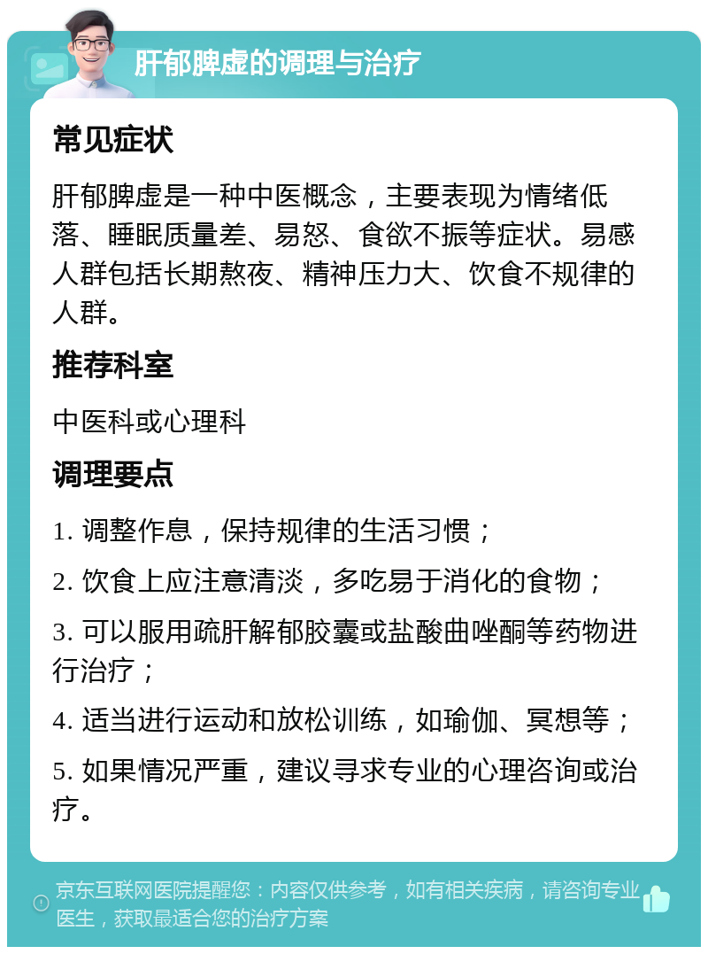 肝郁脾虚的调理与治疗 常见症状 肝郁脾虚是一种中医概念，主要表现为情绪低落、睡眠质量差、易怒、食欲不振等症状。易感人群包括长期熬夜、精神压力大、饮食不规律的人群。 推荐科室 中医科或心理科 调理要点 1. 调整作息，保持规律的生活习惯； 2. 饮食上应注意清淡，多吃易于消化的食物； 3. 可以服用疏肝解郁胶囊或盐酸曲唑酮等药物进行治疗； 4. 适当进行运动和放松训练，如瑜伽、冥想等； 5. 如果情况严重，建议寻求专业的心理咨询或治疗。