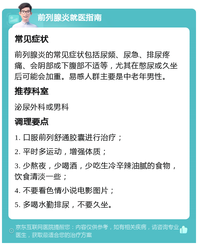 前列腺炎就医指南 常见症状 前列腺炎的常见症状包括尿频、尿急、排尿疼痛、会阴部或下腹部不适等，尤其在憋尿或久坐后可能会加重。易感人群主要是中老年男性。 推荐科室 泌尿外科或男科 调理要点 1. 口服前列舒通胶囊进行治疗； 2. 平时多运动，增强体质； 3. 少熬夜，少喝酒，少吃生冷辛辣油腻的食物，饮食清淡一些； 4. 不要看色情小说电影图片； 5. 多喝水勤排尿，不要久坐。