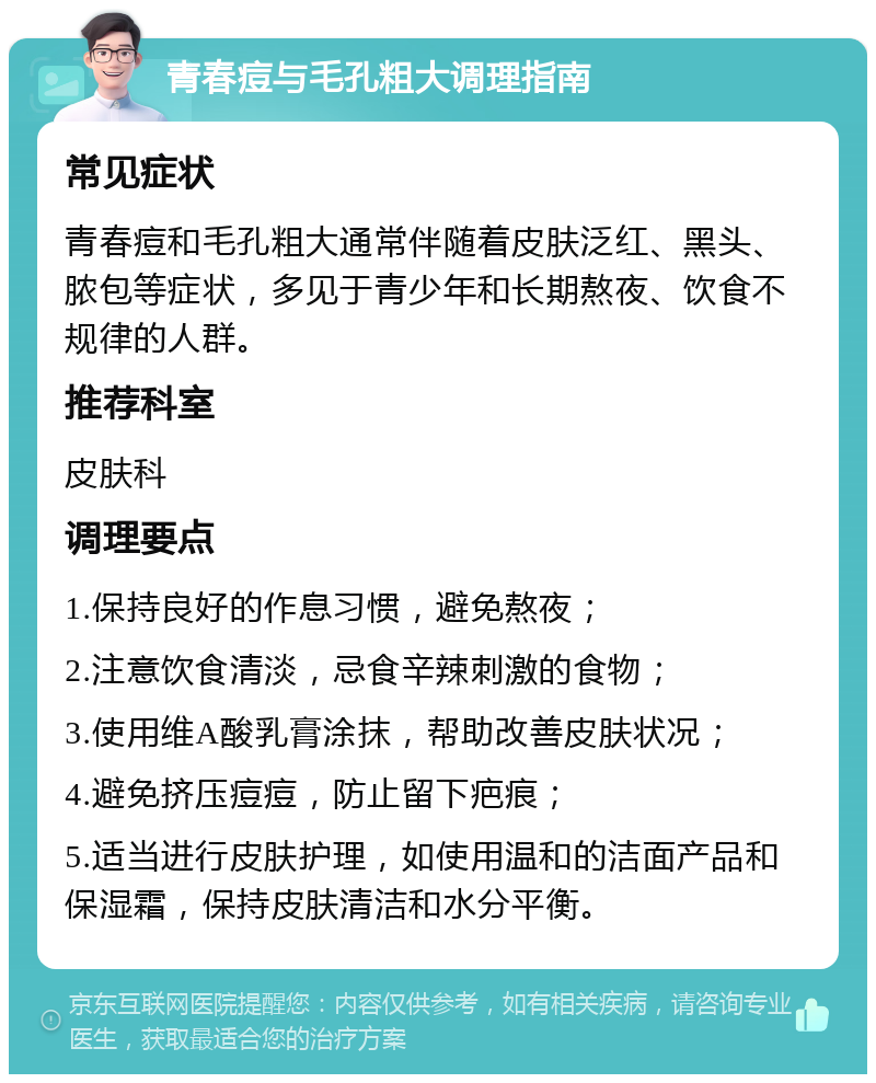 青春痘与毛孔粗大调理指南 常见症状 青春痘和毛孔粗大通常伴随着皮肤泛红、黑头、脓包等症状，多见于青少年和长期熬夜、饮食不规律的人群。 推荐科室 皮肤科 调理要点 1.保持良好的作息习惯，避免熬夜； 2.注意饮食清淡，忌食辛辣刺激的食物； 3.使用维A酸乳膏涂抹，帮助改善皮肤状况； 4.避免挤压痘痘，防止留下疤痕； 5.适当进行皮肤护理，如使用温和的洁面产品和保湿霜，保持皮肤清洁和水分平衡。