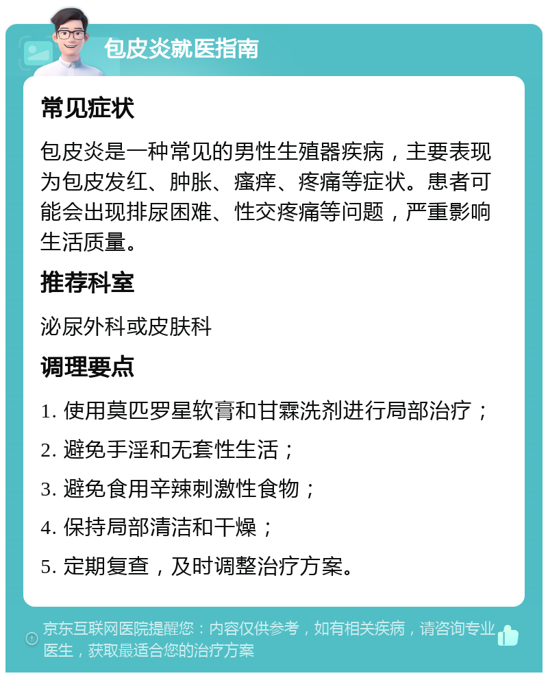 包皮炎就医指南 常见症状 包皮炎是一种常见的男性生殖器疾病，主要表现为包皮发红、肿胀、瘙痒、疼痛等症状。患者可能会出现排尿困难、性交疼痛等问题，严重影响生活质量。 推荐科室 泌尿外科或皮肤科 调理要点 1. 使用莫匹罗星软膏和甘霖洗剂进行局部治疗； 2. 避免手淫和无套性生活； 3. 避免食用辛辣刺激性食物； 4. 保持局部清洁和干燥； 5. 定期复查，及时调整治疗方案。