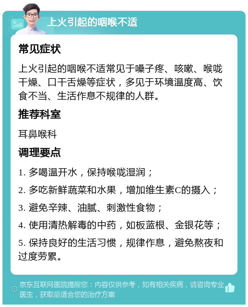 上火引起的咽喉不适 常见症状 上火引起的咽喉不适常见于嗓子疼、咳嗽、喉咙干燥、口干舌燥等症状，多见于环境温度高、饮食不当、生活作息不规律的人群。 推荐科室 耳鼻喉科 调理要点 1. 多喝温开水，保持喉咙湿润； 2. 多吃新鲜蔬菜和水果，增加维生素C的摄入； 3. 避免辛辣、油腻、刺激性食物； 4. 使用清热解毒的中药，如板蓝根、金银花等； 5. 保持良好的生活习惯，规律作息，避免熬夜和过度劳累。