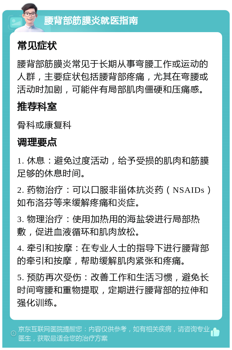 腰背部筋膜炎就医指南 常见症状 腰背部筋膜炎常见于长期从事弯腰工作或运动的人群，主要症状包括腰背部疼痛，尤其在弯腰或活动时加剧，可能伴有局部肌肉僵硬和压痛感。 推荐科室 骨科或康复科 调理要点 1. 休息：避免过度活动，给予受损的肌肉和筋膜足够的休息时间。 2. 药物治疗：可以口服非甾体抗炎药（NSAIDs）如布洛芬等来缓解疼痛和炎症。 3. 物理治疗：使用加热用的海盐袋进行局部热敷，促进血液循环和肌肉放松。 4. 牵引和按摩：在专业人士的指导下进行腰背部的牵引和按摩，帮助缓解肌肉紧张和疼痛。 5. 预防再次受伤：改善工作和生活习惯，避免长时间弯腰和重物提取，定期进行腰背部的拉伸和强化训练。