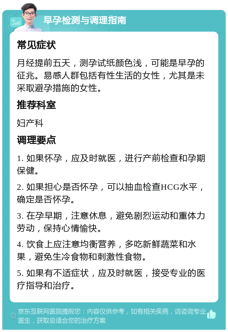 早孕检测与调理指南 常见症状 月经提前五天，测孕试纸颜色浅，可能是早孕的征兆。易感人群包括有性生活的女性，尤其是未采取避孕措施的女性。 推荐科室 妇产科 调理要点 1. 如果怀孕，应及时就医，进行产前检查和孕期保健。 2. 如果担心是否怀孕，可以抽血检查HCG水平，确定是否怀孕。 3. 在孕早期，注意休息，避免剧烈运动和重体力劳动，保持心情愉快。 4. 饮食上应注意均衡营养，多吃新鲜蔬菜和水果，避免生冷食物和刺激性食物。 5. 如果有不适症状，应及时就医，接受专业的医疗指导和治疗。