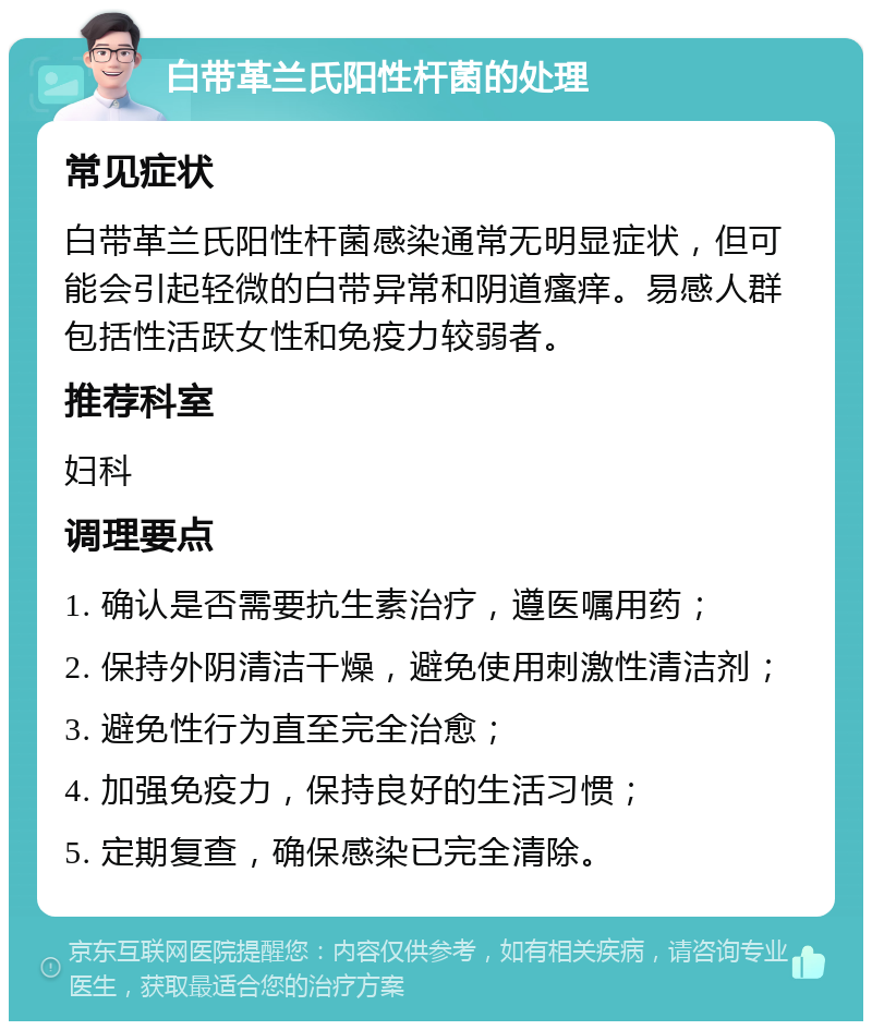 白带革兰氏阳性杆菌的处理 常见症状 白带革兰氏阳性杆菌感染通常无明显症状，但可能会引起轻微的白带异常和阴道瘙痒。易感人群包括性活跃女性和免疫力较弱者。 推荐科室 妇科 调理要点 1. 确认是否需要抗生素治疗，遵医嘱用药； 2. 保持外阴清洁干燥，避免使用刺激性清洁剂； 3. 避免性行为直至完全治愈； 4. 加强免疫力，保持良好的生活习惯； 5. 定期复查，确保感染已完全清除。