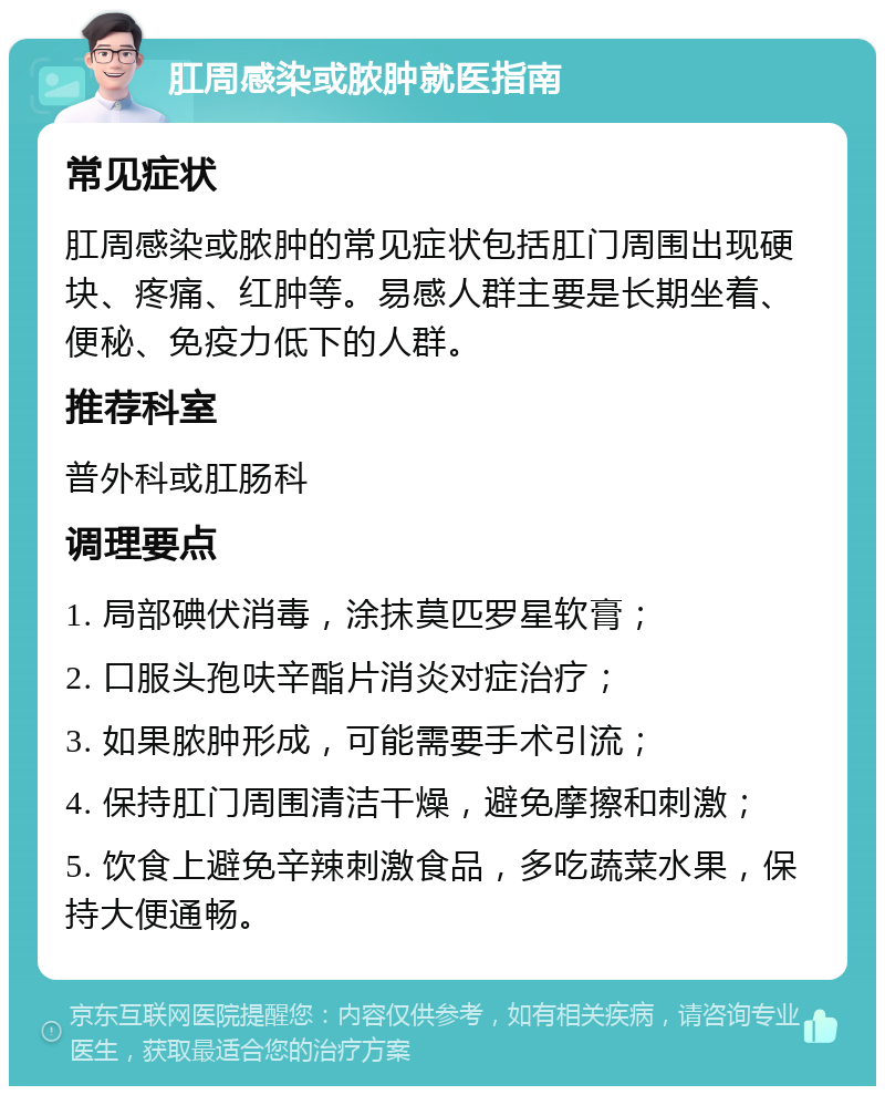 肛周感染或脓肿就医指南 常见症状 肛周感染或脓肿的常见症状包括肛门周围出现硬块、疼痛、红肿等。易感人群主要是长期坐着、便秘、免疫力低下的人群。 推荐科室 普外科或肛肠科 调理要点 1. 局部碘伏消毒，涂抹莫匹罗星软膏； 2. 口服头孢呋辛酯片消炎对症治疗； 3. 如果脓肿形成，可能需要手术引流； 4. 保持肛门周围清洁干燥，避免摩擦和刺激； 5. 饮食上避免辛辣刺激食品，多吃蔬菜水果，保持大便通畅。