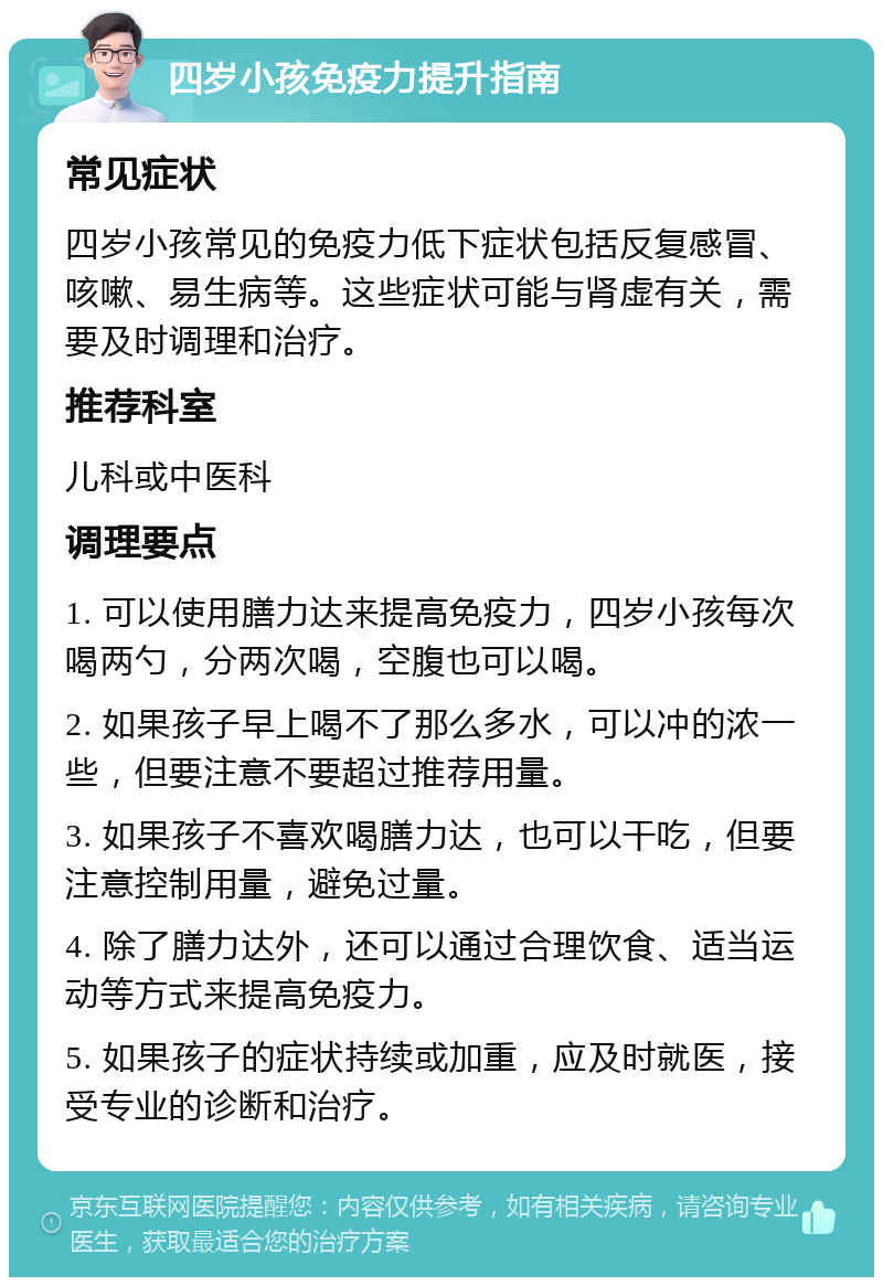 四岁小孩免疫力提升指南 常见症状 四岁小孩常见的免疫力低下症状包括反复感冒、咳嗽、易生病等。这些症状可能与肾虚有关，需要及时调理和治疗。 推荐科室 儿科或中医科 调理要点 1. 可以使用膳力达来提高免疫力，四岁小孩每次喝两勺，分两次喝，空腹也可以喝。 2. 如果孩子早上喝不了那么多水，可以冲的浓一些，但要注意不要超过推荐用量。 3. 如果孩子不喜欢喝膳力达，也可以干吃，但要注意控制用量，避免过量。 4. 除了膳力达外，还可以通过合理饮食、适当运动等方式来提高免疫力。 5. 如果孩子的症状持续或加重，应及时就医，接受专业的诊断和治疗。