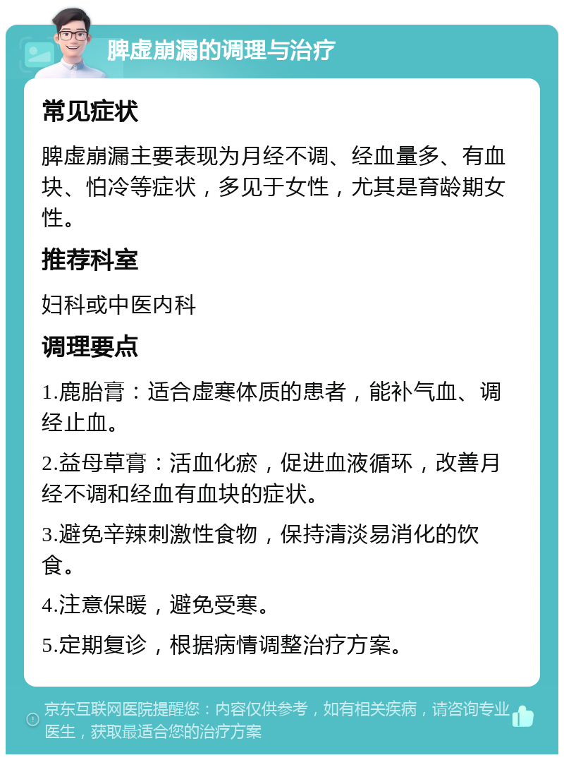 脾虚崩漏的调理与治疗 常见症状 脾虚崩漏主要表现为月经不调、经血量多、有血块、怕冷等症状，多见于女性，尤其是育龄期女性。 推荐科室 妇科或中医内科 调理要点 1.鹿胎膏：适合虚寒体质的患者，能补气血、调经止血。 2.益母草膏：活血化瘀，促进血液循环，改善月经不调和经血有血块的症状。 3.避免辛辣刺激性食物，保持清淡易消化的饮食。 4.注意保暖，避免受寒。 5.定期复诊，根据病情调整治疗方案。