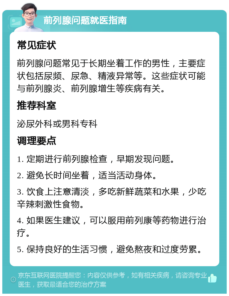 前列腺问题就医指南 常见症状 前列腺问题常见于长期坐着工作的男性，主要症状包括尿频、尿急、精液异常等。这些症状可能与前列腺炎、前列腺增生等疾病有关。 推荐科室 泌尿外科或男科专科 调理要点 1. 定期进行前列腺检查，早期发现问题。 2. 避免长时间坐着，适当活动身体。 3. 饮食上注意清淡，多吃新鲜蔬菜和水果，少吃辛辣刺激性食物。 4. 如果医生建议，可以服用前列康等药物进行治疗。 5. 保持良好的生活习惯，避免熬夜和过度劳累。