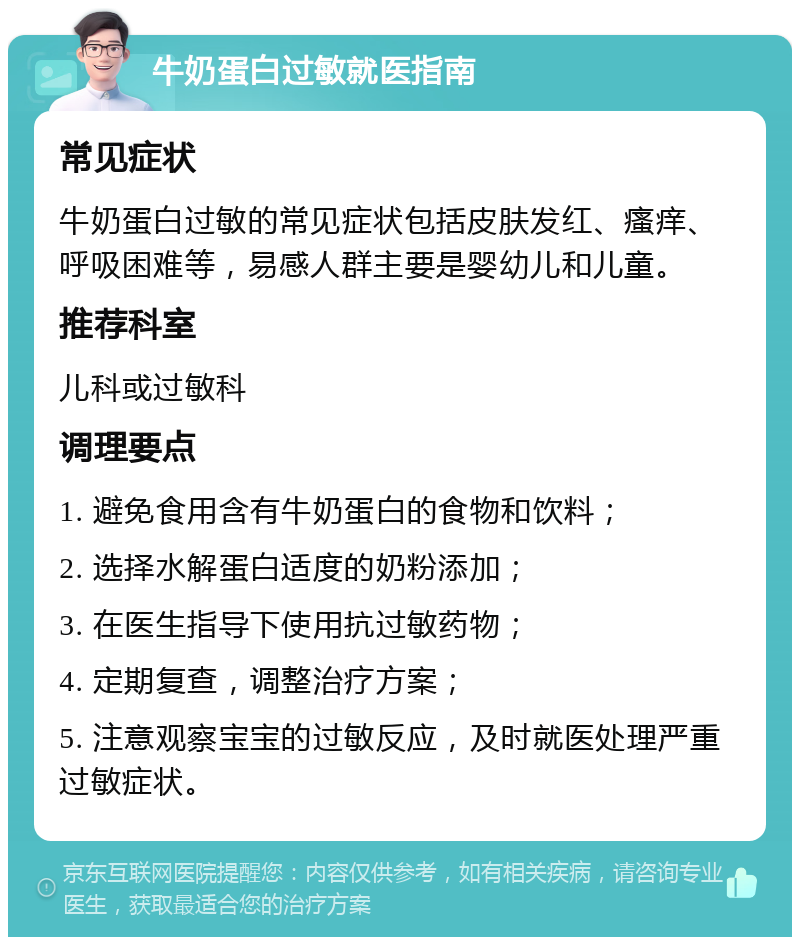 牛奶蛋白过敏就医指南 常见症状 牛奶蛋白过敏的常见症状包括皮肤发红、瘙痒、呼吸困难等，易感人群主要是婴幼儿和儿童。 推荐科室 儿科或过敏科 调理要点 1. 避免食用含有牛奶蛋白的食物和饮料； 2. 选择水解蛋白适度的奶粉添加； 3. 在医生指导下使用抗过敏药物； 4. 定期复查，调整治疗方案； 5. 注意观察宝宝的过敏反应，及时就医处理严重过敏症状。