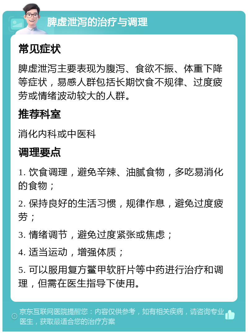 脾虚泄泻的治疗与调理 常见症状 脾虚泄泻主要表现为腹泻、食欲不振、体重下降等症状，易感人群包括长期饮食不规律、过度疲劳或情绪波动较大的人群。 推荐科室 消化内科或中医科 调理要点 1. 饮食调理，避免辛辣、油腻食物，多吃易消化的食物； 2. 保持良好的生活习惯，规律作息，避免过度疲劳； 3. 情绪调节，避免过度紧张或焦虑； 4. 适当运动，增强体质； 5. 可以服用复方鳖甲软肝片等中药进行治疗和调理，但需在医生指导下使用。