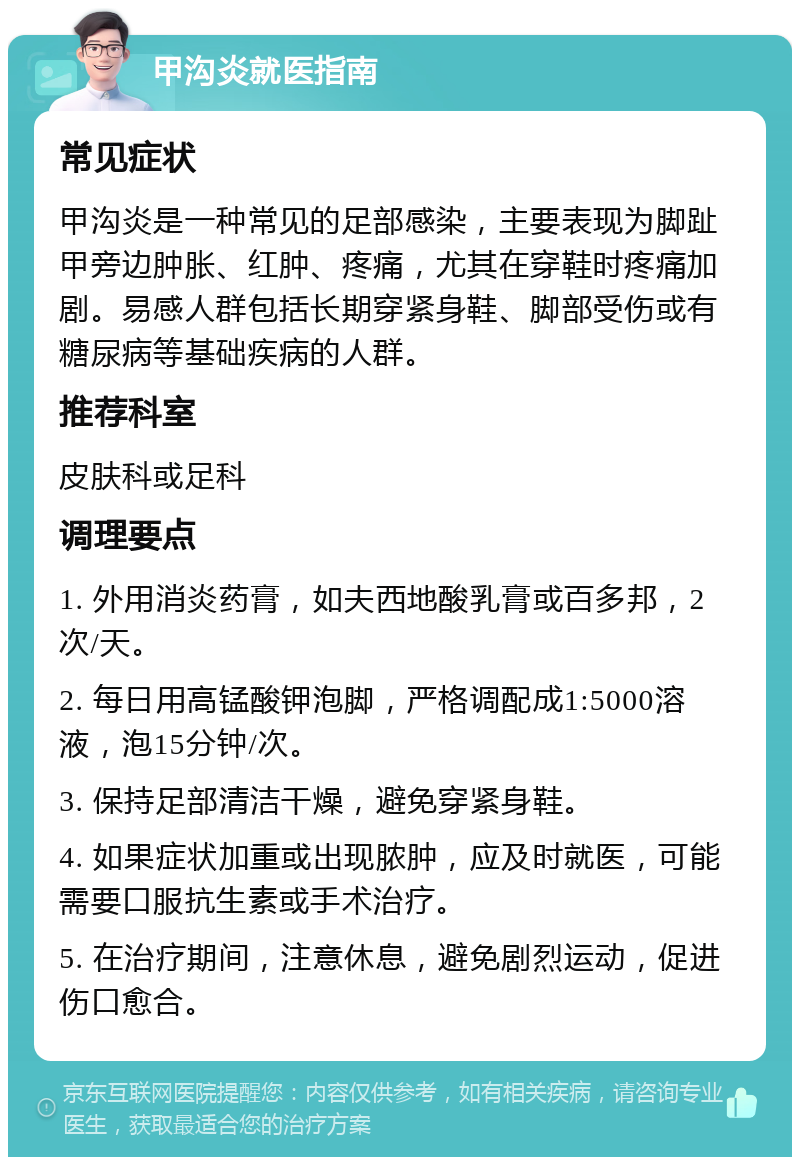 甲沟炎就医指南 常见症状 甲沟炎是一种常见的足部感染，主要表现为脚趾甲旁边肿胀、红肿、疼痛，尤其在穿鞋时疼痛加剧。易感人群包括长期穿紧身鞋、脚部受伤或有糖尿病等基础疾病的人群。 推荐科室 皮肤科或足科 调理要点 1. 外用消炎药膏，如夫西地酸乳膏或百多邦，2次/天。 2. 每日用高锰酸钾泡脚，严格调配成1:5000溶液，泡15分钟/次。 3. 保持足部清洁干燥，避免穿紧身鞋。 4. 如果症状加重或出现脓肿，应及时就医，可能需要口服抗生素或手术治疗。 5. 在治疗期间，注意休息，避免剧烈运动，促进伤口愈合。