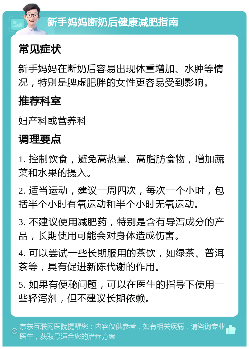 新手妈妈断奶后健康减肥指南 常见症状 新手妈妈在断奶后容易出现体重增加、水肿等情况，特别是脾虚肥胖的女性更容易受到影响。 推荐科室 妇产科或营养科 调理要点 1. 控制饮食，避免高热量、高脂肪食物，增加蔬菜和水果的摄入。 2. 适当运动，建议一周四次，每次一个小时，包括半个小时有氧运动和半个小时无氧运动。 3. 不建议使用减肥药，特别是含有导泻成分的产品，长期使用可能会对身体造成伤害。 4. 可以尝试一些长期服用的茶饮，如绿茶、普洱茶等，具有促进新陈代谢的作用。 5. 如果有便秘问题，可以在医生的指导下使用一些轻泻剂，但不建议长期依赖。