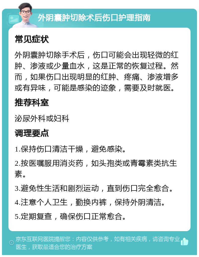 外阴囊肿切除术后伤口护理指南 常见症状 外阴囊肿切除手术后，伤口可能会出现轻微的红肿、渗液或少量血水，这是正常的恢复过程。然而，如果伤口出现明显的红肿、疼痛、渗液增多或有异味，可能是感染的迹象，需要及时就医。 推荐科室 泌尿外科或妇科 调理要点 1.保持伤口清洁干燥，避免感染。 2.按医嘱服用消炎药，如头孢类或青霉素类抗生素。 3.避免性生活和剧烈运动，直到伤口完全愈合。 4.注意个人卫生，勤换内裤，保持外阴清洁。 5.定期复查，确保伤口正常愈合。