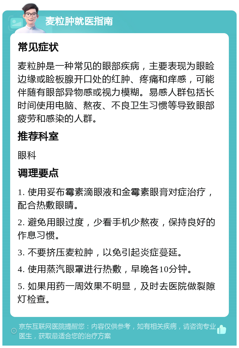 麦粒肿就医指南 常见症状 麦粒肿是一种常见的眼部疾病，主要表现为眼睑边缘或睑板腺开口处的红肿、疼痛和痒感，可能伴随有眼部异物感或视力模糊。易感人群包括长时间使用电脑、熬夜、不良卫生习惯等导致眼部疲劳和感染的人群。 推荐科室 眼科 调理要点 1. 使用妥布霉素滴眼液和金霉素眼膏对症治疗，配合热敷眼睛。 2. 避免用眼过度，少看手机少熬夜，保持良好的作息习惯。 3. 不要挤压麦粒肿，以免引起炎症蔓延。 4. 使用蒸汽眼罩进行热敷，早晚各10分钟。 5. 如果用药一周效果不明显，及时去医院做裂隙灯检查。