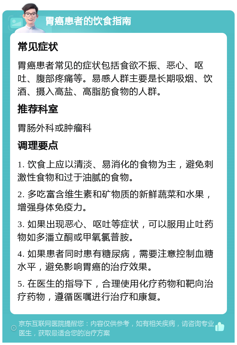 胃癌患者的饮食指南 常见症状 胃癌患者常见的症状包括食欲不振、恶心、呕吐、腹部疼痛等。易感人群主要是长期吸烟、饮酒、摄入高盐、高脂肪食物的人群。 推荐科室 胃肠外科或肿瘤科 调理要点 1. 饮食上应以清淡、易消化的食物为主，避免刺激性食物和过于油腻的食物。 2. 多吃富含维生素和矿物质的新鲜蔬菜和水果，增强身体免疫力。 3. 如果出现恶心、呕吐等症状，可以服用止吐药物如多潘立酮或甲氧氯普胺。 4. 如果患者同时患有糖尿病，需要注意控制血糖水平，避免影响胃癌的治疗效果。 5. 在医生的指导下，合理使用化疗药物和靶向治疗药物，遵循医嘱进行治疗和康复。