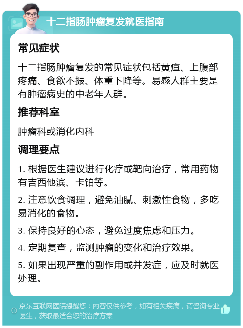 十二指肠肿瘤复发就医指南 常见症状 十二指肠肿瘤复发的常见症状包括黄疸、上腹部疼痛、食欲不振、体重下降等。易感人群主要是有肿瘤病史的中老年人群。 推荐科室 肿瘤科或消化内科 调理要点 1. 根据医生建议进行化疗或靶向治疗，常用药物有吉西他滨、卡铂等。 2. 注意饮食调理，避免油腻、刺激性食物，多吃易消化的食物。 3. 保持良好的心态，避免过度焦虑和压力。 4. 定期复查，监测肿瘤的变化和治疗效果。 5. 如果出现严重的副作用或并发症，应及时就医处理。