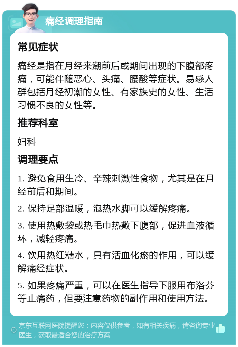 痛经调理指南 常见症状 痛经是指在月经来潮前后或期间出现的下腹部疼痛，可能伴随恶心、头痛、腰酸等症状。易感人群包括月经初潮的女性、有家族史的女性、生活习惯不良的女性等。 推荐科室 妇科 调理要点 1. 避免食用生冷、辛辣刺激性食物，尤其是在月经前后和期间。 2. 保持足部温暖，泡热水脚可以缓解疼痛。 3. 使用热敷袋或热毛巾热敷下腹部，促进血液循环，减轻疼痛。 4. 饮用热红糖水，具有活血化瘀的作用，可以缓解痛经症状。 5. 如果疼痛严重，可以在医生指导下服用布洛芬等止痛药，但要注意药物的副作用和使用方法。