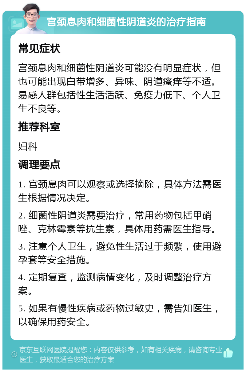 宫颈息肉和细菌性阴道炎的治疗指南 常见症状 宫颈息肉和细菌性阴道炎可能没有明显症状，但也可能出现白带增多、异味、阴道瘙痒等不适。易感人群包括性生活活跃、免疫力低下、个人卫生不良等。 推荐科室 妇科 调理要点 1. 宫颈息肉可以观察或选择摘除，具体方法需医生根据情况决定。 2. 细菌性阴道炎需要治疗，常用药物包括甲硝唑、克林霉素等抗生素，具体用药需医生指导。 3. 注意个人卫生，避免性生活过于频繁，使用避孕套等安全措施。 4. 定期复查，监测病情变化，及时调整治疗方案。 5. 如果有慢性疾病或药物过敏史，需告知医生，以确保用药安全。