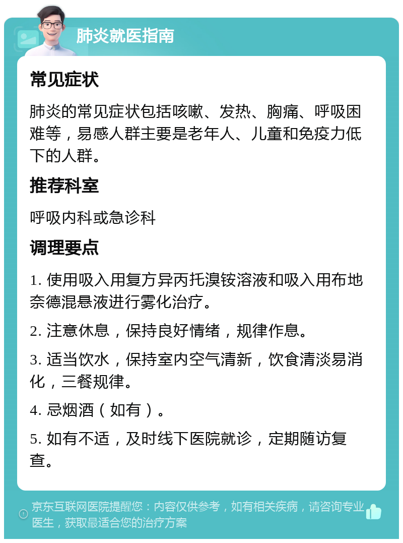 肺炎就医指南 常见症状 肺炎的常见症状包括咳嗽、发热、胸痛、呼吸困难等，易感人群主要是老年人、儿童和免疫力低下的人群。 推荐科室 呼吸内科或急诊科 调理要点 1. 使用吸入用复方异丙托溴铵溶液和吸入用布地奈德混悬液进行雾化治疗。 2. 注意休息，保持良好情绪，规律作息。 3. 适当饮水，保持室内空气清新，饮食清淡易消化，三餐规律。 4. 忌烟酒（如有）。 5. 如有不适，及时线下医院就诊，定期随访复查。