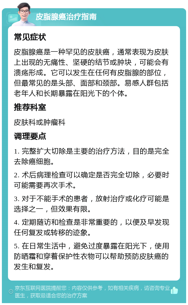 皮脂腺癌治疗指南 常见症状 皮脂腺癌是一种罕见的皮肤癌，通常表现为皮肤上出现的无痛性、坚硬的结节或肿块，可能会有溃疡形成。它可以发生在任何有皮脂腺的部位，但最常见的是头部、面部和颈部。易感人群包括老年人和长期暴露在阳光下的个体。 推荐科室 皮肤科或肿瘤科 调理要点 1. 完整扩大切除是主要的治疗方法，目的是完全去除癌细胞。 2. 术后病理检查可以确定是否完全切除，必要时可能需要再次手术。 3. 对于不能手术的患者，放射治疗或化疗可能是选择之一，但效果有限。 4. 定期随访和检查是非常重要的，以便及早发现任何复发或转移的迹象。 5. 在日常生活中，避免过度暴露在阳光下，使用防晒霜和穿着保护性衣物可以帮助预防皮肤癌的发生和复发。