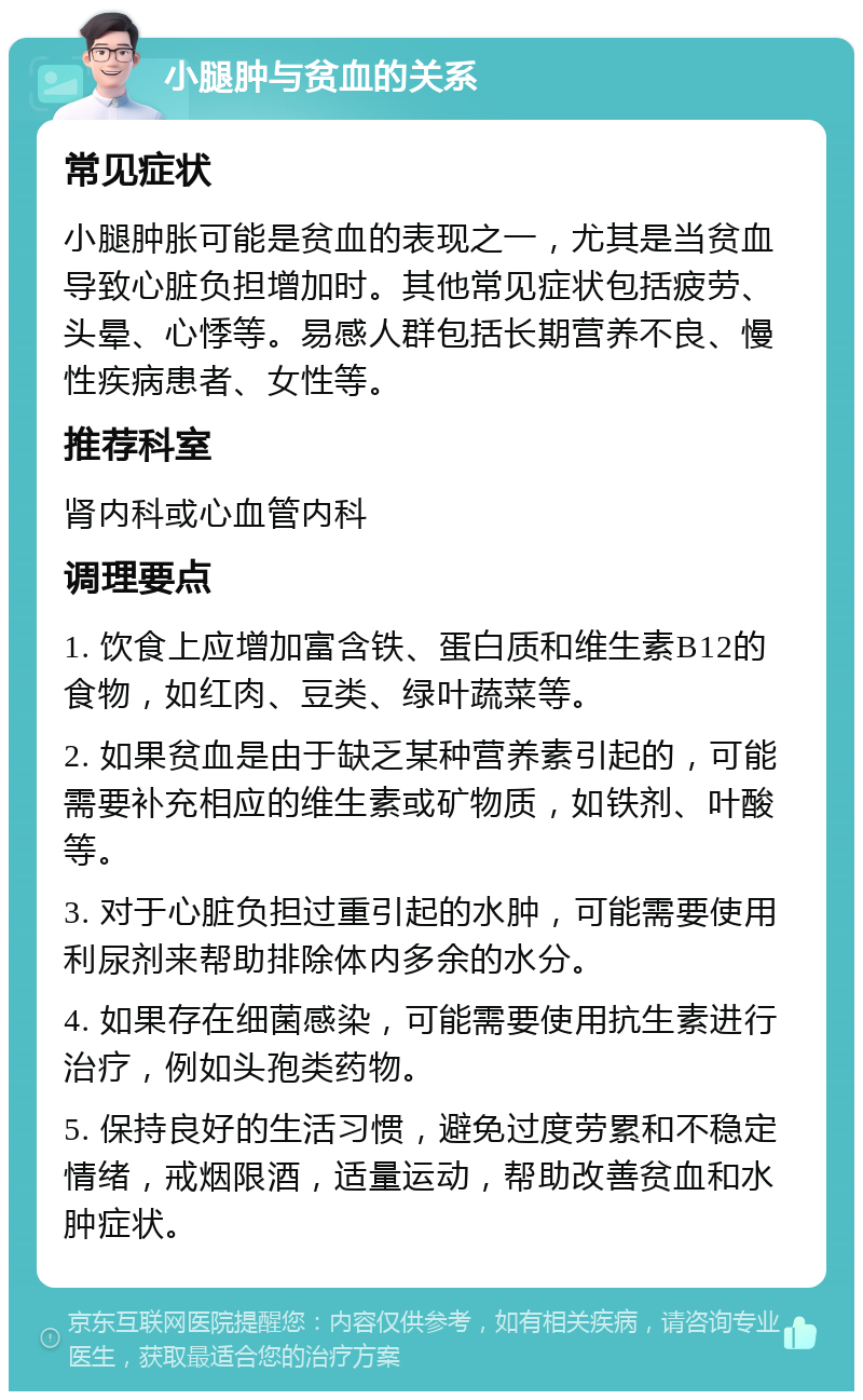 小腿肿与贫血的关系 常见症状 小腿肿胀可能是贫血的表现之一，尤其是当贫血导致心脏负担增加时。其他常见症状包括疲劳、头晕、心悸等。易感人群包括长期营养不良、慢性疾病患者、女性等。 推荐科室 肾内科或心血管内科 调理要点 1. 饮食上应增加富含铁、蛋白质和维生素B12的食物，如红肉、豆类、绿叶蔬菜等。 2. 如果贫血是由于缺乏某种营养素引起的，可能需要补充相应的维生素或矿物质，如铁剂、叶酸等。 3. 对于心脏负担过重引起的水肿，可能需要使用利尿剂来帮助排除体内多余的水分。 4. 如果存在细菌感染，可能需要使用抗生素进行治疗，例如头孢类药物。 5. 保持良好的生活习惯，避免过度劳累和不稳定情绪，戒烟限酒，适量运动，帮助改善贫血和水肿症状。