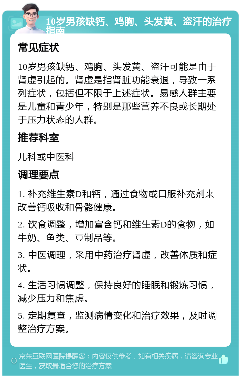 10岁男孩缺钙、鸡胸、头发黄、盗汗的治疗指南 常见症状 10岁男孩缺钙、鸡胸、头发黄、盗汗可能是由于肾虚引起的。肾虚是指肾脏功能衰退，导致一系列症状，包括但不限于上述症状。易感人群主要是儿童和青少年，特别是那些营养不良或长期处于压力状态的人群。 推荐科室 儿科或中医科 调理要点 1. 补充维生素D和钙，通过食物或口服补充剂来改善钙吸收和骨骼健康。 2. 饮食调整，增加富含钙和维生素D的食物，如牛奶、鱼类、豆制品等。 3. 中医调理，采用中药治疗肾虚，改善体质和症状。 4. 生活习惯调整，保持良好的睡眠和锻炼习惯，减少压力和焦虑。 5. 定期复查，监测病情变化和治疗效果，及时调整治疗方案。