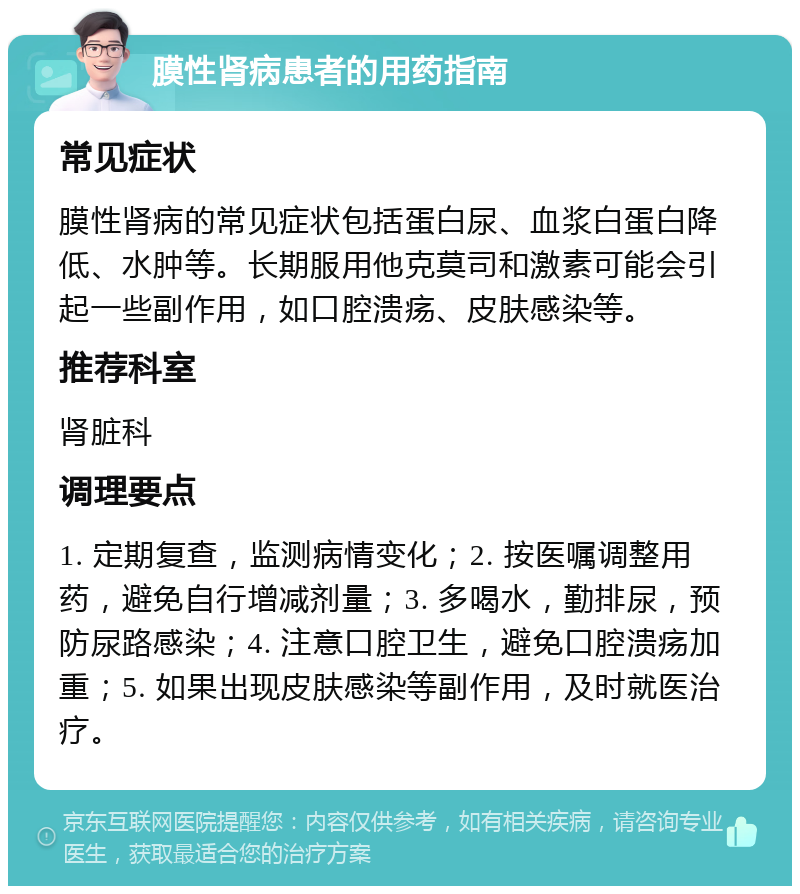 膜性肾病患者的用药指南 常见症状 膜性肾病的常见症状包括蛋白尿、血浆白蛋白降低、水肿等。长期服用他克莫司和激素可能会引起一些副作用，如口腔溃疡、皮肤感染等。 推荐科室 肾脏科 调理要点 1. 定期复查，监测病情变化；2. 按医嘱调整用药，避免自行增减剂量；3. 多喝水，勤排尿，预防尿路感染；4. 注意口腔卫生，避免口腔溃疡加重；5. 如果出现皮肤感染等副作用，及时就医治疗。