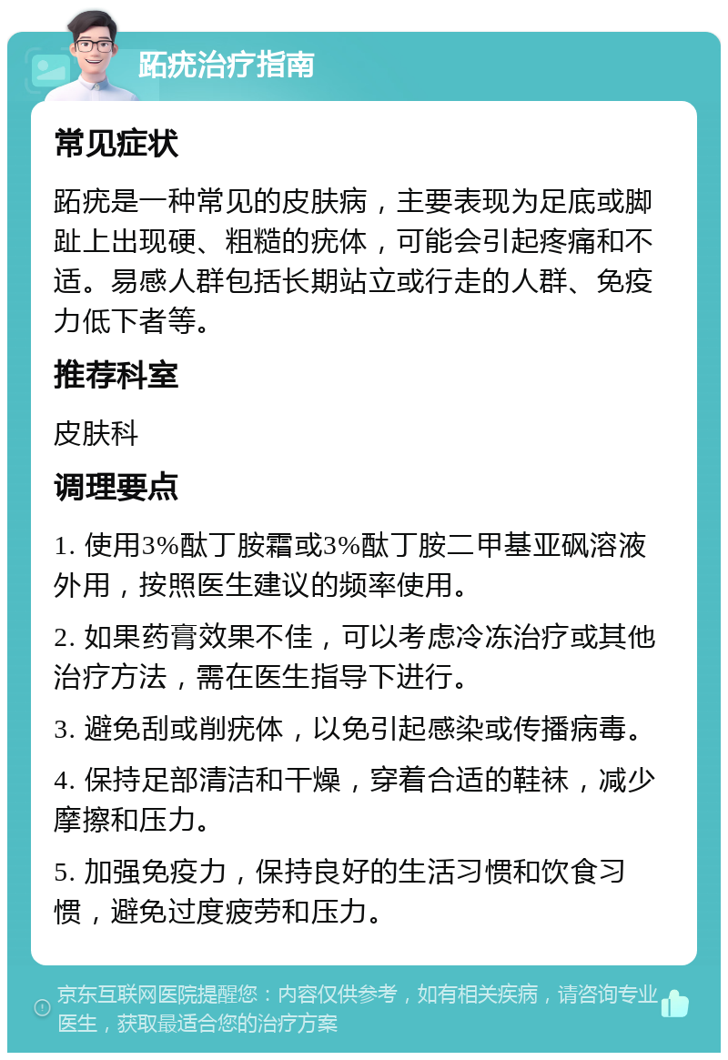 跖疣治疗指南 常见症状 跖疣是一种常见的皮肤病，主要表现为足底或脚趾上出现硬、粗糙的疣体，可能会引起疼痛和不适。易感人群包括长期站立或行走的人群、免疫力低下者等。 推荐科室 皮肤科 调理要点 1. 使用3%酞丁胺霜或3%酞丁胺二甲基亚砜溶液外用，按照医生建议的频率使用。 2. 如果药膏效果不佳，可以考虑冷冻治疗或其他治疗方法，需在医生指导下进行。 3. 避免刮或削疣体，以免引起感染或传播病毒。 4. 保持足部清洁和干燥，穿着合适的鞋袜，减少摩擦和压力。 5. 加强免疫力，保持良好的生活习惯和饮食习惯，避免过度疲劳和压力。