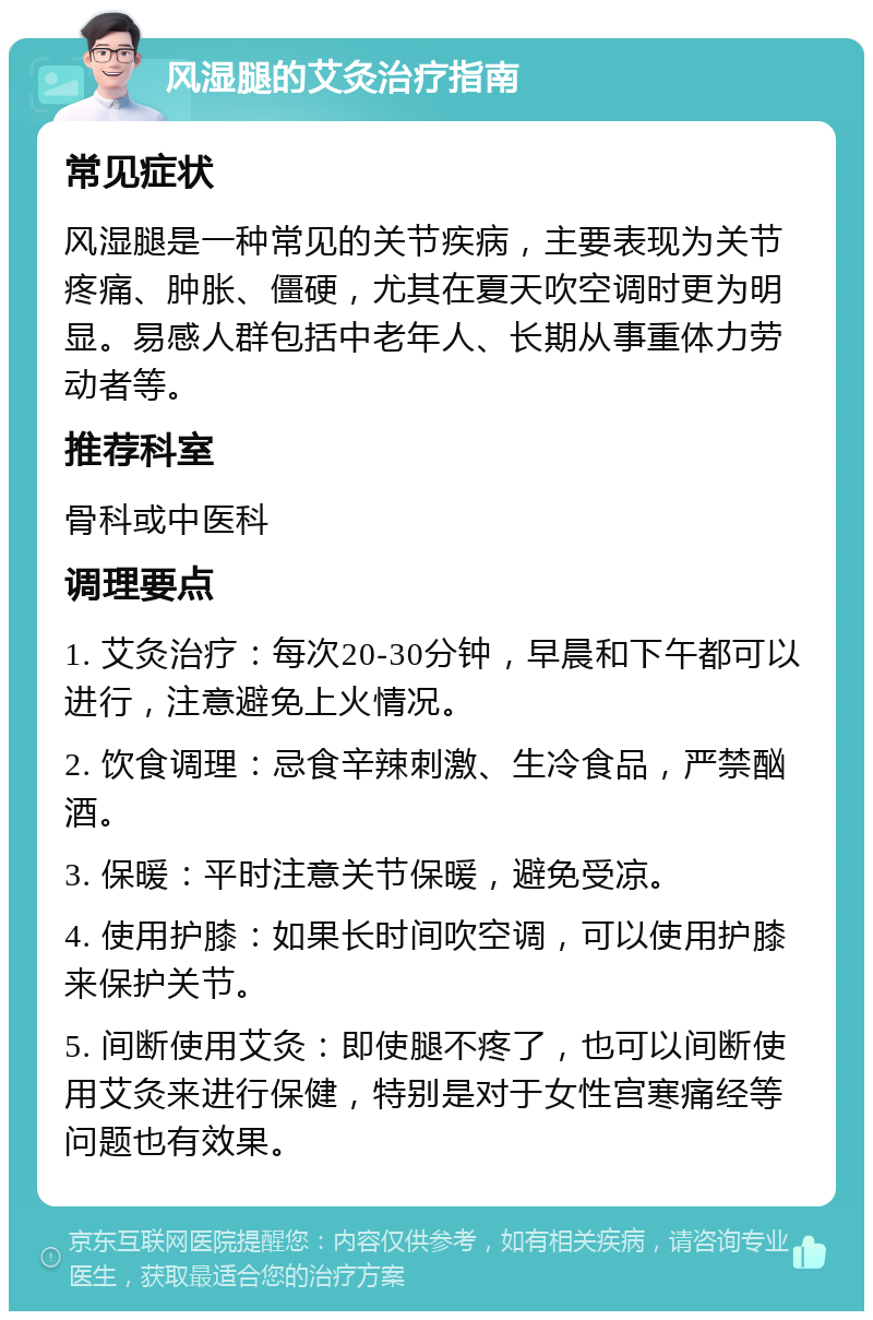 风湿腿的艾灸治疗指南 常见症状 风湿腿是一种常见的关节疾病，主要表现为关节疼痛、肿胀、僵硬，尤其在夏天吹空调时更为明显。易感人群包括中老年人、长期从事重体力劳动者等。 推荐科室 骨科或中医科 调理要点 1. 艾灸治疗：每次20-30分钟，早晨和下午都可以进行，注意避免上火情况。 2. 饮食调理：忌食辛辣刺激、生冷食品，严禁酗酒。 3. 保暖：平时注意关节保暖，避免受凉。 4. 使用护膝：如果长时间吹空调，可以使用护膝来保护关节。 5. 间断使用艾灸：即使腿不疼了，也可以间断使用艾灸来进行保健，特别是对于女性宫寒痛经等问题也有效果。