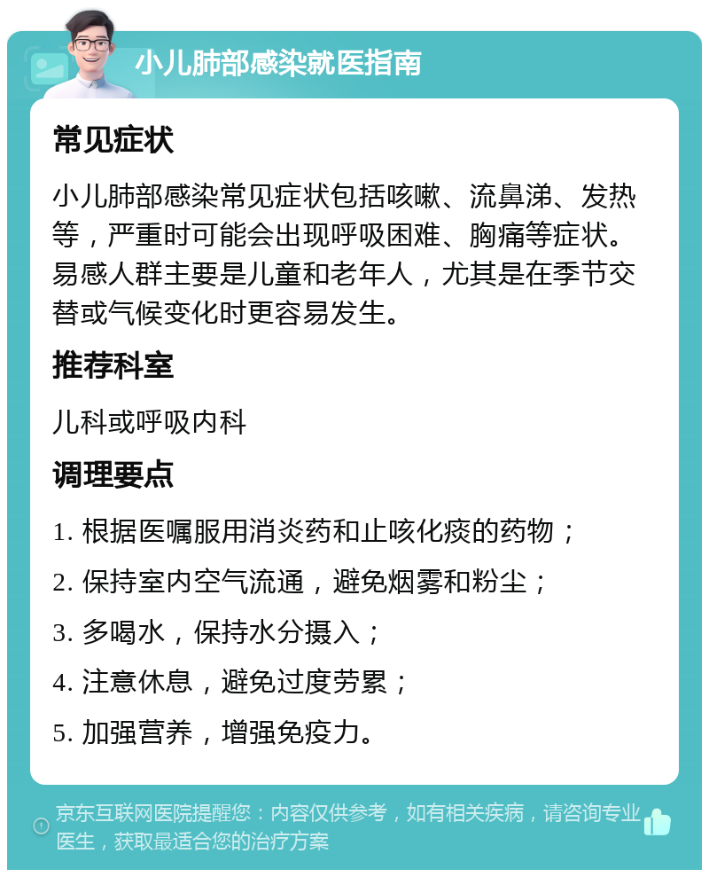 小儿肺部感染就医指南 常见症状 小儿肺部感染常见症状包括咳嗽、流鼻涕、发热等，严重时可能会出现呼吸困难、胸痛等症状。易感人群主要是儿童和老年人，尤其是在季节交替或气候变化时更容易发生。 推荐科室 儿科或呼吸内科 调理要点 1. 根据医嘱服用消炎药和止咳化痰的药物； 2. 保持室内空气流通，避免烟雾和粉尘； 3. 多喝水，保持水分摄入； 4. 注意休息，避免过度劳累； 5. 加强营养，增强免疫力。