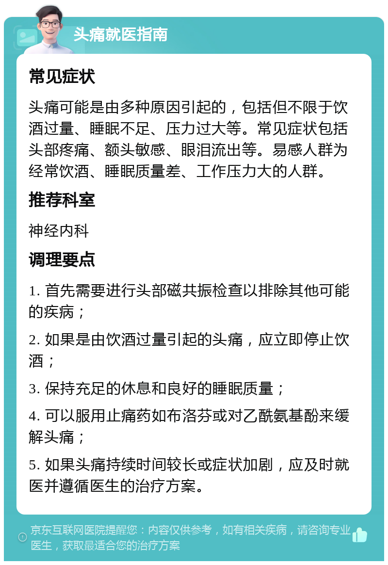 头痛就医指南 常见症状 头痛可能是由多种原因引起的，包括但不限于饮酒过量、睡眠不足、压力过大等。常见症状包括头部疼痛、额头敏感、眼泪流出等。易感人群为经常饮酒、睡眠质量差、工作压力大的人群。 推荐科室 神经内科 调理要点 1. 首先需要进行头部磁共振检查以排除其他可能的疾病； 2. 如果是由饮酒过量引起的头痛，应立即停止饮酒； 3. 保持充足的休息和良好的睡眠质量； 4. 可以服用止痛药如布洛芬或对乙酰氨基酚来缓解头痛； 5. 如果头痛持续时间较长或症状加剧，应及时就医并遵循医生的治疗方案。