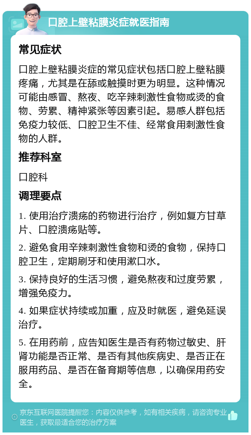 口腔上壁粘膜炎症就医指南 常见症状 口腔上壁粘膜炎症的常见症状包括口腔上壁粘膜疼痛，尤其是在舔或触摸时更为明显。这种情况可能由感冒、熬夜、吃辛辣刺激性食物或烫的食物、劳累、精神紧张等因素引起。易感人群包括免疫力较低、口腔卫生不佳、经常食用刺激性食物的人群。 推荐科室 口腔科 调理要点 1. 使用治疗溃疡的药物进行治疗，例如复方甘草片、口腔溃疡贴等。 2. 避免食用辛辣刺激性食物和烫的食物，保持口腔卫生，定期刷牙和使用漱口水。 3. 保持良好的生活习惯，避免熬夜和过度劳累，增强免疫力。 4. 如果症状持续或加重，应及时就医，避免延误治疗。 5. 在用药前，应告知医生是否有药物过敏史、肝肾功能是否正常、是否有其他疾病史、是否正在服用药品、是否在备育期等信息，以确保用药安全。