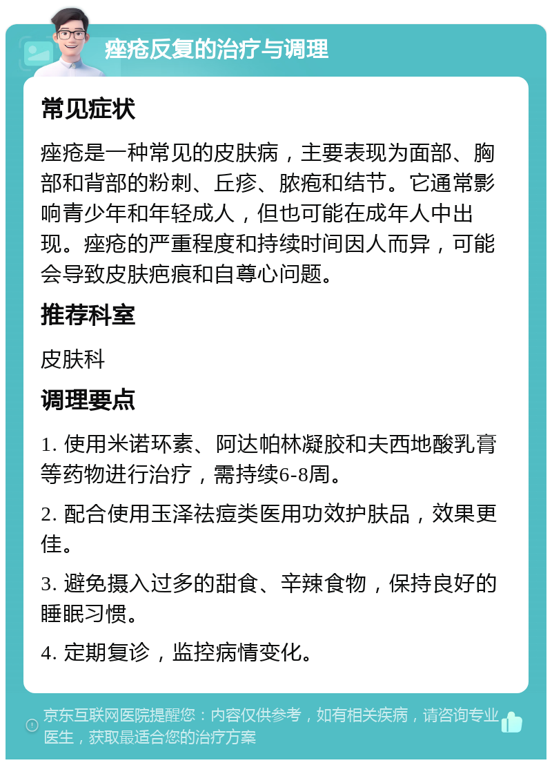 痤疮反复的治疗与调理 常见症状 痤疮是一种常见的皮肤病，主要表现为面部、胸部和背部的粉刺、丘疹、脓疱和结节。它通常影响青少年和年轻成人，但也可能在成年人中出现。痤疮的严重程度和持续时间因人而异，可能会导致皮肤疤痕和自尊心问题。 推荐科室 皮肤科 调理要点 1. 使用米诺环素、阿达帕林凝胶和夫西地酸乳膏等药物进行治疗，需持续6-8周。 2. 配合使用玉泽祛痘类医用功效护肤品，效果更佳。 3. 避免摄入过多的甜食、辛辣食物，保持良好的睡眠习惯。 4. 定期复诊，监控病情变化。