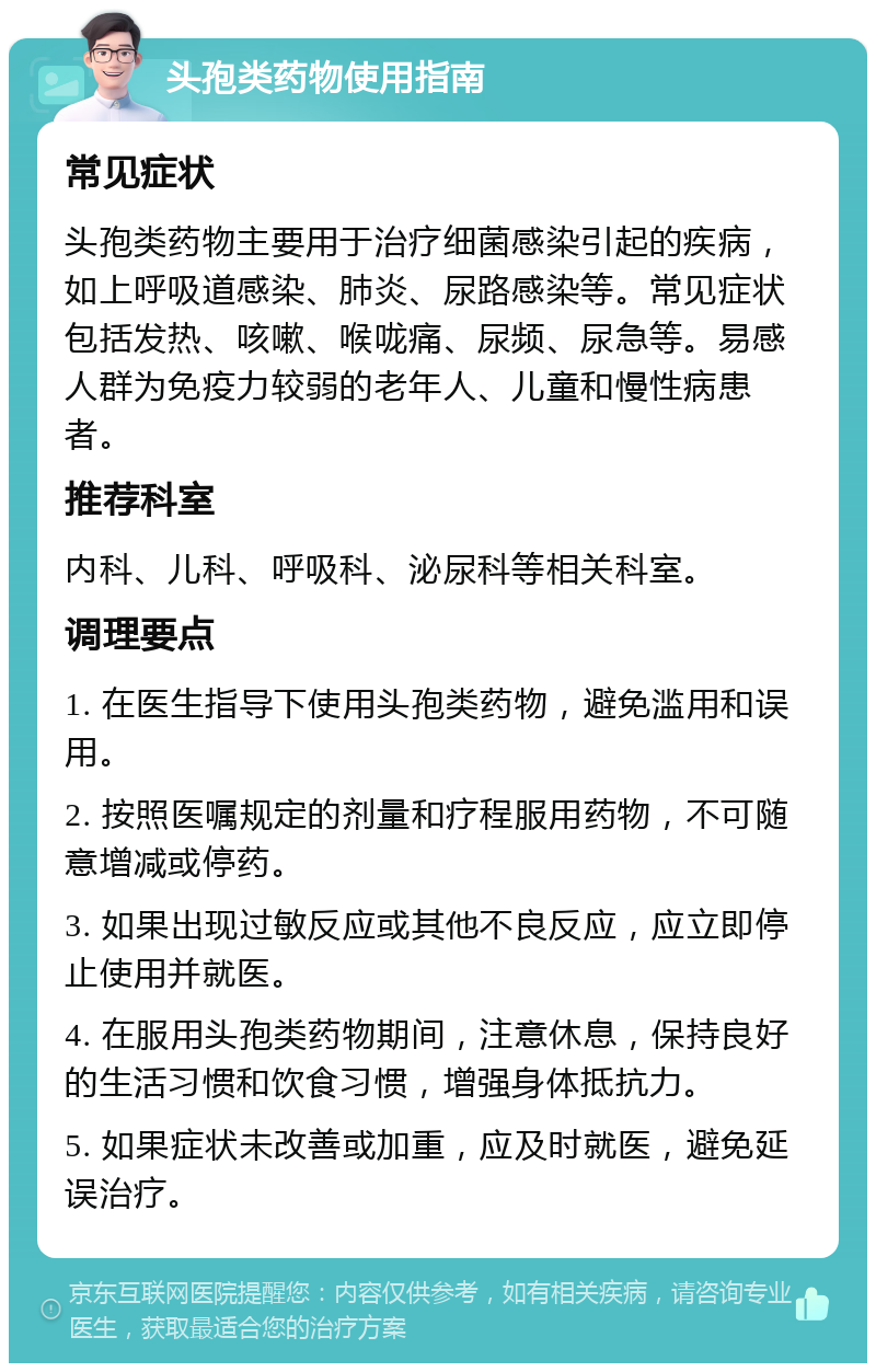 头孢类药物使用指南 常见症状 头孢类药物主要用于治疗细菌感染引起的疾病，如上呼吸道感染、肺炎、尿路感染等。常见症状包括发热、咳嗽、喉咙痛、尿频、尿急等。易感人群为免疫力较弱的老年人、儿童和慢性病患者。 推荐科室 内科、儿科、呼吸科、泌尿科等相关科室。 调理要点 1. 在医生指导下使用头孢类药物，避免滥用和误用。 2. 按照医嘱规定的剂量和疗程服用药物，不可随意增减或停药。 3. 如果出现过敏反应或其他不良反应，应立即停止使用并就医。 4. 在服用头孢类药物期间，注意休息，保持良好的生活习惯和饮食习惯，增强身体抵抗力。 5. 如果症状未改善或加重，应及时就医，避免延误治疗。