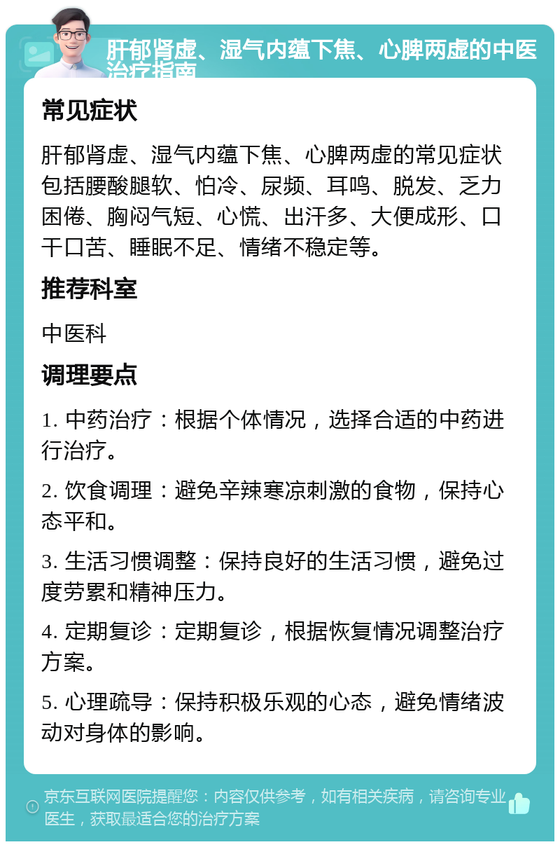 肝郁肾虚、湿气内蕴下焦、心脾两虚的中医治疗指南 常见症状 肝郁肾虚、湿气内蕴下焦、心脾两虚的常见症状包括腰酸腿软、怕冷、尿频、耳鸣、脱发、乏力困倦、胸闷气短、心慌、出汗多、大便成形、口干口苦、睡眠不足、情绪不稳定等。 推荐科室 中医科 调理要点 1. 中药治疗：根据个体情况，选择合适的中药进行治疗。 2. 饮食调理：避免辛辣寒凉刺激的食物，保持心态平和。 3. 生活习惯调整：保持良好的生活习惯，避免过度劳累和精神压力。 4. 定期复诊：定期复诊，根据恢复情况调整治疗方案。 5. 心理疏导：保持积极乐观的心态，避免情绪波动对身体的影响。