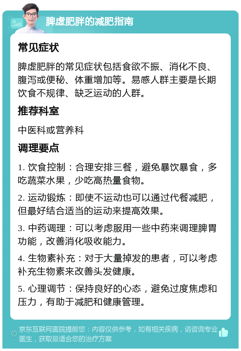 脾虚肥胖的减肥指南 常见症状 脾虚肥胖的常见症状包括食欲不振、消化不良、腹泻或便秘、体重增加等。易感人群主要是长期饮食不规律、缺乏运动的人群。 推荐科室 中医科或营养科 调理要点 1. 饮食控制：合理安排三餐，避免暴饮暴食，多吃蔬菜水果，少吃高热量食物。 2. 运动锻炼：即使不运动也可以通过代餐减肥，但最好结合适当的运动来提高效果。 3. 中药调理：可以考虑服用一些中药来调理脾胃功能，改善消化吸收能力。 4. 生物素补充：对于大量掉发的患者，可以考虑补充生物素来改善头发健康。 5. 心理调节：保持良好的心态，避免过度焦虑和压力，有助于减肥和健康管理。