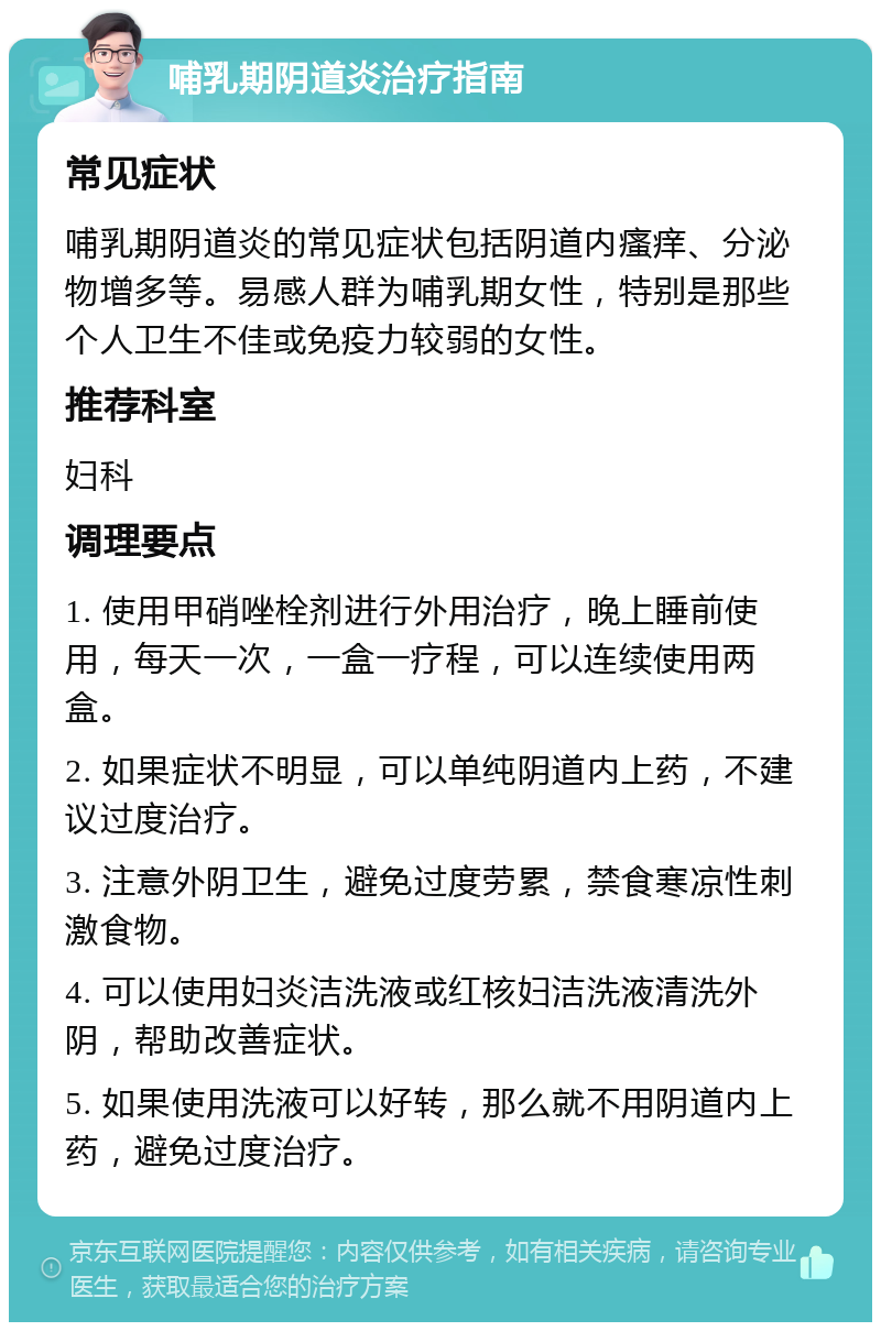 哺乳期阴道炎治疗指南 常见症状 哺乳期阴道炎的常见症状包括阴道内瘙痒、分泌物增多等。易感人群为哺乳期女性，特别是那些个人卫生不佳或免疫力较弱的女性。 推荐科室 妇科 调理要点 1. 使用甲硝唑栓剂进行外用治疗，晚上睡前使用，每天一次，一盒一疗程，可以连续使用两盒。 2. 如果症状不明显，可以单纯阴道内上药，不建议过度治疗。 3. 注意外阴卫生，避免过度劳累，禁食寒凉性刺激食物。 4. 可以使用妇炎洁洗液或红核妇洁洗液清洗外阴，帮助改善症状。 5. 如果使用洗液可以好转，那么就不用阴道内上药，避免过度治疗。