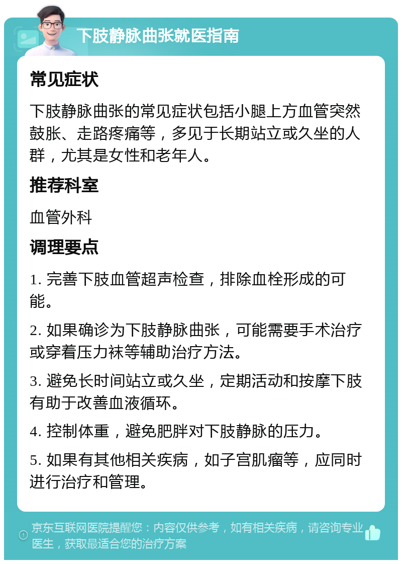 下肢静脉曲张就医指南 常见症状 下肢静脉曲张的常见症状包括小腿上方血管突然鼓胀、走路疼痛等，多见于长期站立或久坐的人群，尤其是女性和老年人。 推荐科室 血管外科 调理要点 1. 完善下肢血管超声检查，排除血栓形成的可能。 2. 如果确诊为下肢静脉曲张，可能需要手术治疗或穿着压力袜等辅助治疗方法。 3. 避免长时间站立或久坐，定期活动和按摩下肢有助于改善血液循环。 4. 控制体重，避免肥胖对下肢静脉的压力。 5. 如果有其他相关疾病，如子宫肌瘤等，应同时进行治疗和管理。