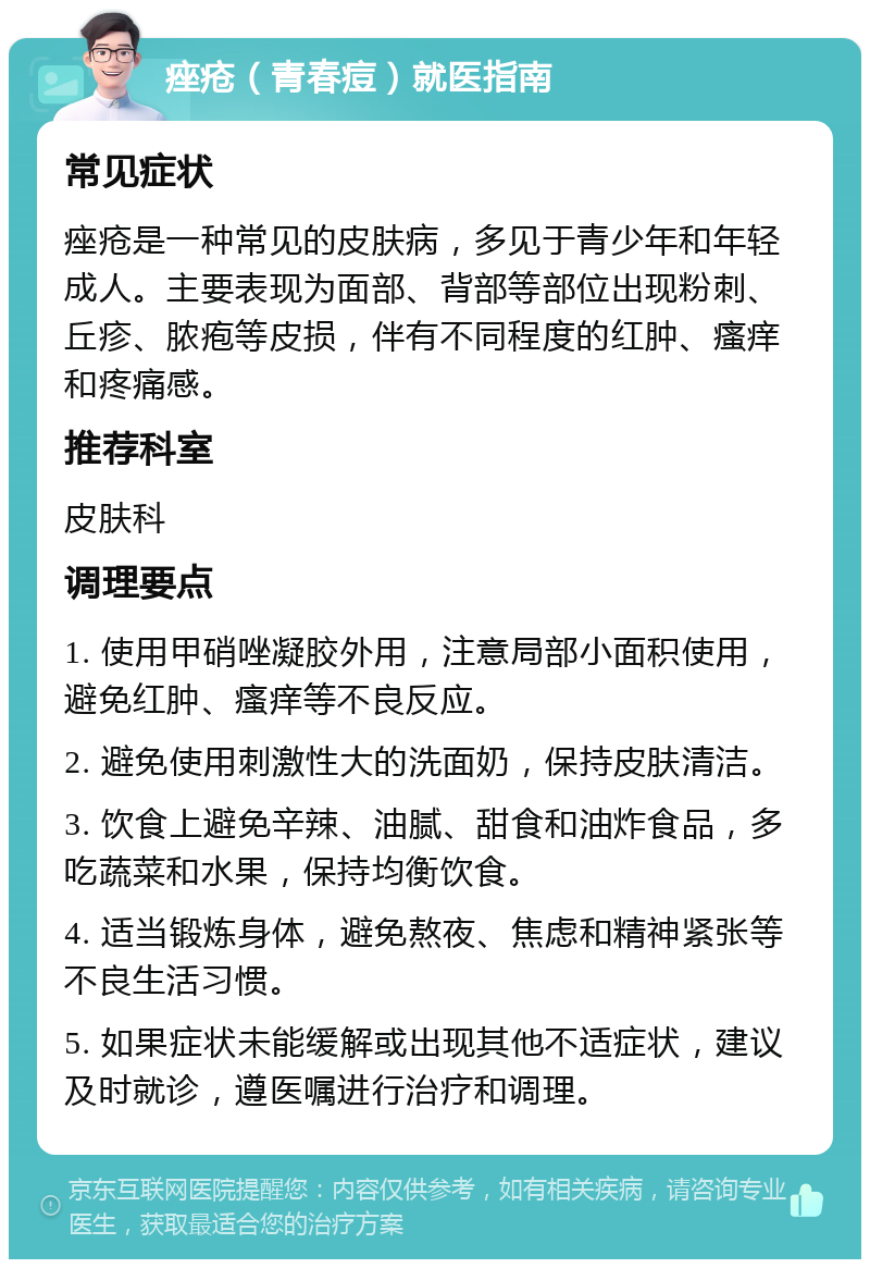 痤疮（青春痘）就医指南 常见症状 痤疮是一种常见的皮肤病，多见于青少年和年轻成人。主要表现为面部、背部等部位出现粉刺、丘疹、脓疱等皮损，伴有不同程度的红肿、瘙痒和疼痛感。 推荐科室 皮肤科 调理要点 1. 使用甲硝唑凝胶外用，注意局部小面积使用，避免红肿、瘙痒等不良反应。 2. 避免使用刺激性大的洗面奶，保持皮肤清洁。 3. 饮食上避免辛辣、油腻、甜食和油炸食品，多吃蔬菜和水果，保持均衡饮食。 4. 适当锻炼身体，避免熬夜、焦虑和精神紧张等不良生活习惯。 5. 如果症状未能缓解或出现其他不适症状，建议及时就诊，遵医嘱进行治疗和调理。