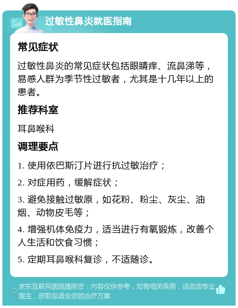 过敏性鼻炎就医指南 常见症状 过敏性鼻炎的常见症状包括眼睛痒、流鼻涕等，易感人群为季节性过敏者，尤其是十几年以上的患者。 推荐科室 耳鼻喉科 调理要点 1. 使用依巴斯汀片进行抗过敏治疗； 2. 对症用药，缓解症状； 3. 避免接触过敏原，如花粉、粉尘、灰尘、油烟、动物皮毛等； 4. 增强机体免疫力，适当进行有氧锻炼，改善个人生活和饮食习惯； 5. 定期耳鼻喉科复诊，不适随诊。