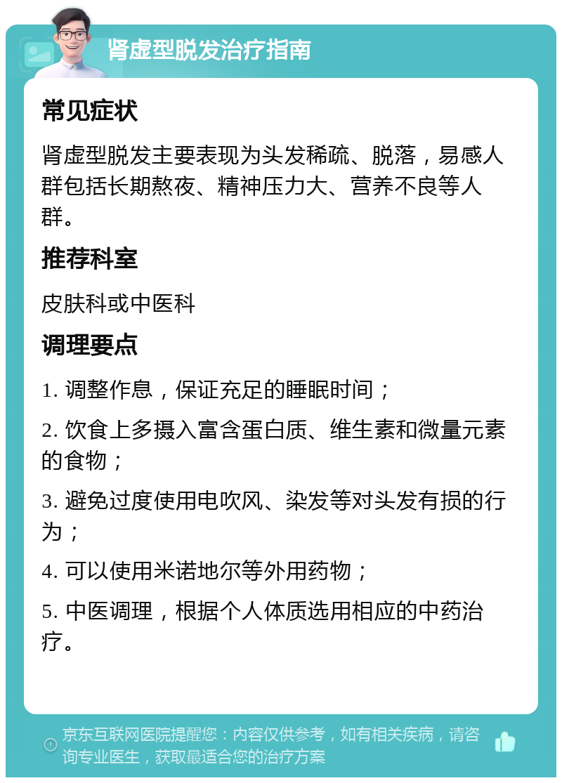 肾虚型脱发治疗指南 常见症状 肾虚型脱发主要表现为头发稀疏、脱落，易感人群包括长期熬夜、精神压力大、营养不良等人群。 推荐科室 皮肤科或中医科 调理要点 1. 调整作息，保证充足的睡眠时间； 2. 饮食上多摄入富含蛋白质、维生素和微量元素的食物； 3. 避免过度使用电吹风、染发等对头发有损的行为； 4. 可以使用米诺地尔等外用药物； 5. 中医调理，根据个人体质选用相应的中药治疗。