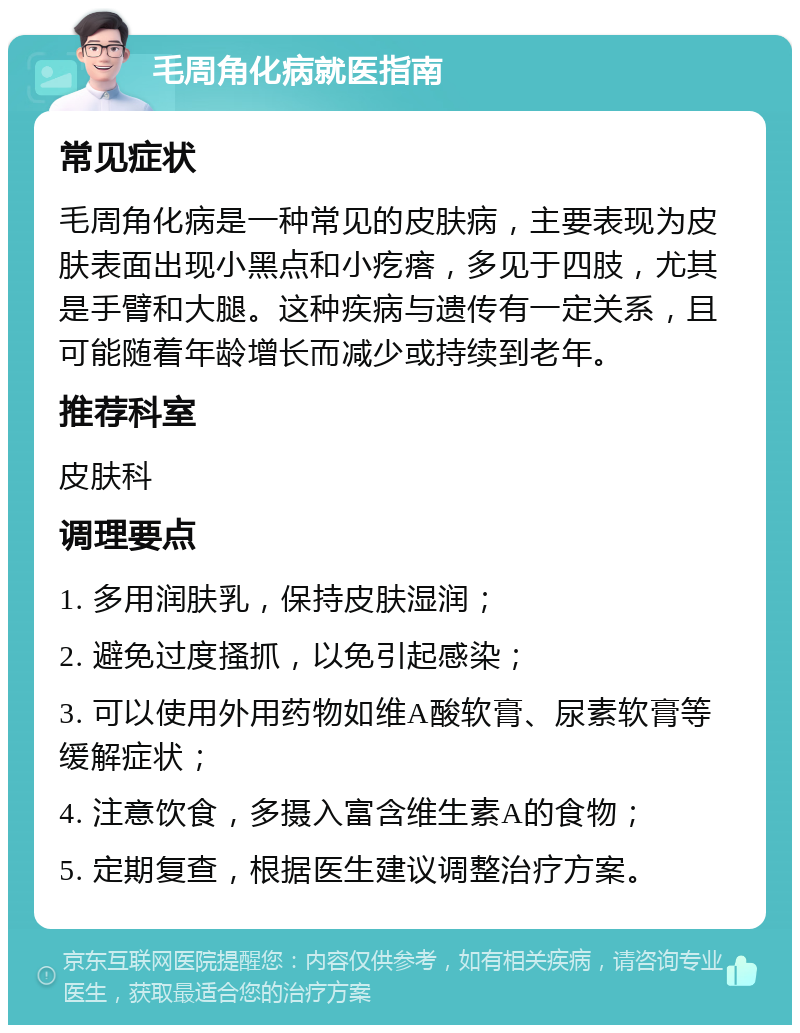 毛周角化病就医指南 常见症状 毛周角化病是一种常见的皮肤病，主要表现为皮肤表面出现小黑点和小疙瘩，多见于四肢，尤其是手臂和大腿。这种疾病与遗传有一定关系，且可能随着年龄增长而减少或持续到老年。 推荐科室 皮肤科 调理要点 1. 多用润肤乳，保持皮肤湿润； 2. 避免过度搔抓，以免引起感染； 3. 可以使用外用药物如维A酸软膏、尿素软膏等缓解症状； 4. 注意饮食，多摄入富含维生素A的食物； 5. 定期复查，根据医生建议调整治疗方案。