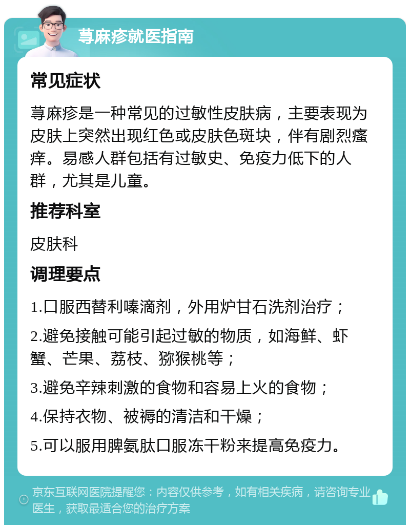 荨麻疹就医指南 常见症状 荨麻疹是一种常见的过敏性皮肤病，主要表现为皮肤上突然出现红色或皮肤色斑块，伴有剧烈瘙痒。易感人群包括有过敏史、免疫力低下的人群，尤其是儿童。 推荐科室 皮肤科 调理要点 1.口服西替利嗪滴剂，外用炉甘石洗剂治疗； 2.避免接触可能引起过敏的物质，如海鲜、虾蟹、芒果、荔枝、猕猴桃等； 3.避免辛辣刺激的食物和容易上火的食物； 4.保持衣物、被褥的清洁和干燥； 5.可以服用脾氨肽口服冻干粉来提高免疫力。