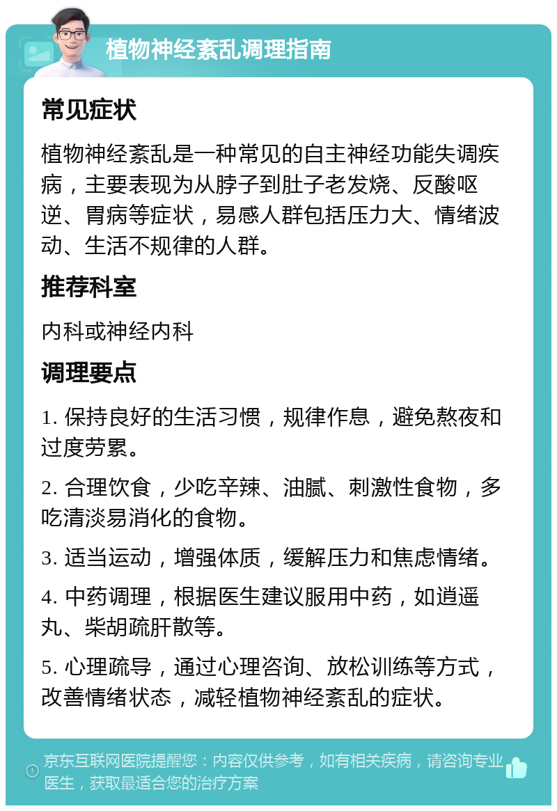 植物神经紊乱调理指南 常见症状 植物神经紊乱是一种常见的自主神经功能失调疾病，主要表现为从脖子到肚子老发烧、反酸呕逆、胃病等症状，易感人群包括压力大、情绪波动、生活不规律的人群。 推荐科室 内科或神经内科 调理要点 1. 保持良好的生活习惯，规律作息，避免熬夜和过度劳累。 2. 合理饮食，少吃辛辣、油腻、刺激性食物，多吃清淡易消化的食物。 3. 适当运动，增强体质，缓解压力和焦虑情绪。 4. 中药调理，根据医生建议服用中药，如逍遥丸、柴胡疏肝散等。 5. 心理疏导，通过心理咨询、放松训练等方式，改善情绪状态，减轻植物神经紊乱的症状。