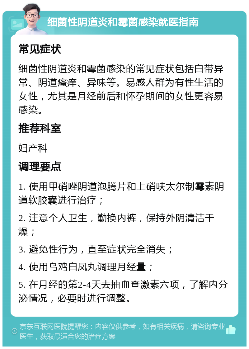 细菌性阴道炎和霉菌感染就医指南 常见症状 细菌性阴道炎和霉菌感染的常见症状包括白带异常、阴道瘙痒、异味等。易感人群为有性生活的女性，尤其是月经前后和怀孕期间的女性更容易感染。 推荐科室 妇产科 调理要点 1. 使用甲硝唑阴道泡腾片和上硝呋太尔制霉素阴道软胶囊进行治疗； 2. 注意个人卫生，勤换内裤，保持外阴清洁干燥； 3. 避免性行为，直至症状完全消失； 4. 使用乌鸡白凤丸调理月经量； 5. 在月经的第2-4天去抽血查激素六项，了解内分泌情况，必要时进行调整。