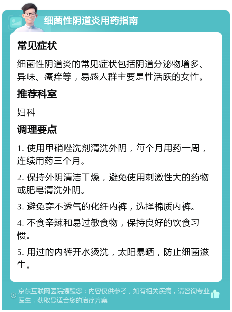 细菌性阴道炎用药指南 常见症状 细菌性阴道炎的常见症状包括阴道分泌物增多、异味、瘙痒等，易感人群主要是性活跃的女性。 推荐科室 妇科 调理要点 1. 使用甲硝唑洗剂清洗外阴，每个月用药一周，连续用药三个月。 2. 保持外阴清洁干燥，避免使用刺激性大的药物或肥皂清洗外阴。 3. 避免穿不透气的化纤内裤，选择棉质内裤。 4. 不食辛辣和易过敏食物，保持良好的饮食习惯。 5. 用过的内裤开水烫洗，太阳暴晒，防止细菌滋生。