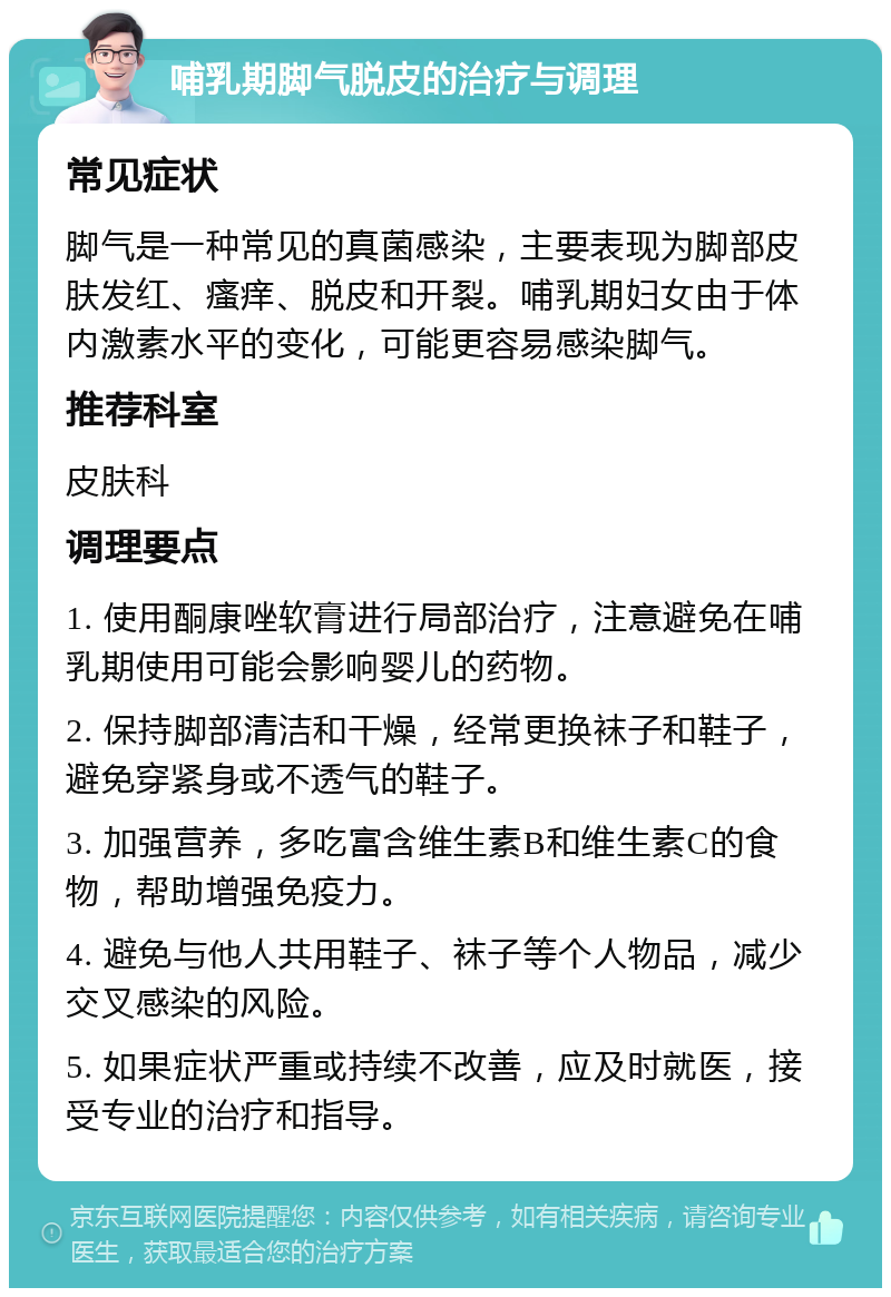 哺乳期脚气脱皮的治疗与调理 常见症状 脚气是一种常见的真菌感染，主要表现为脚部皮肤发红、瘙痒、脱皮和开裂。哺乳期妇女由于体内激素水平的变化，可能更容易感染脚气。 推荐科室 皮肤科 调理要点 1. 使用酮康唑软膏进行局部治疗，注意避免在哺乳期使用可能会影响婴儿的药物。 2. 保持脚部清洁和干燥，经常更换袜子和鞋子，避免穿紧身或不透气的鞋子。 3. 加强营养，多吃富含维生素B和维生素C的食物，帮助增强免疫力。 4. 避免与他人共用鞋子、袜子等个人物品，减少交叉感染的风险。 5. 如果症状严重或持续不改善，应及时就医，接受专业的治疗和指导。