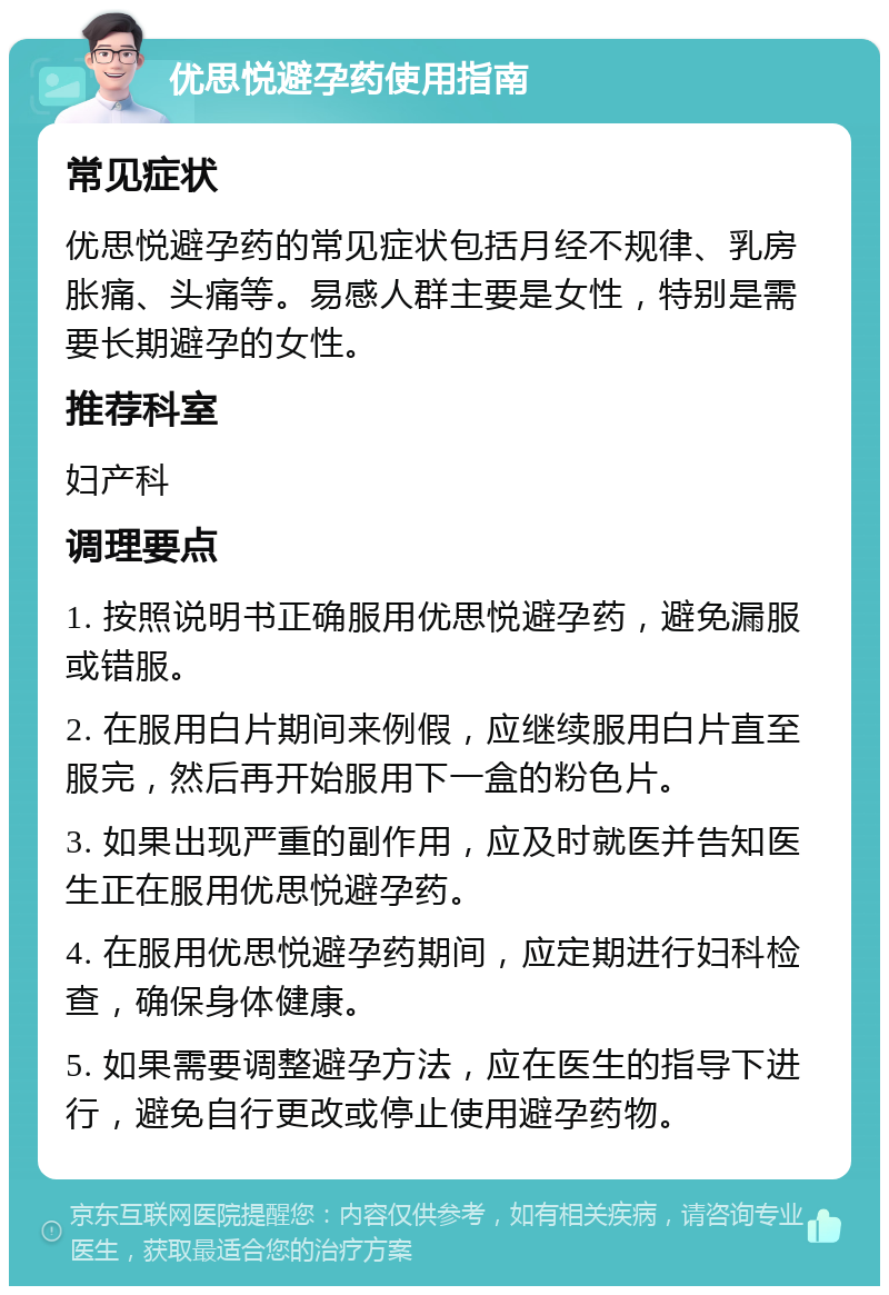 优思悦避孕药使用指南 常见症状 优思悦避孕药的常见症状包括月经不规律、乳房胀痛、头痛等。易感人群主要是女性，特别是需要长期避孕的女性。 推荐科室 妇产科 调理要点 1. 按照说明书正确服用优思悦避孕药，避免漏服或错服。 2. 在服用白片期间来例假，应继续服用白片直至服完，然后再开始服用下一盒的粉色片。 3. 如果出现严重的副作用，应及时就医并告知医生正在服用优思悦避孕药。 4. 在服用优思悦避孕药期间，应定期进行妇科检查，确保身体健康。 5. 如果需要调整避孕方法，应在医生的指导下进行，避免自行更改或停止使用避孕药物。