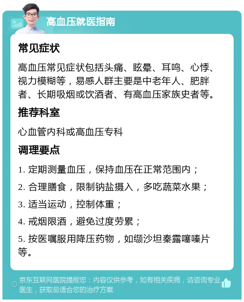 高血压就医指南 常见症状 高血压常见症状包括头痛、眩晕、耳鸣、心悸、视力模糊等，易感人群主要是中老年人、肥胖者、长期吸烟或饮酒者、有高血压家族史者等。 推荐科室 心血管内科或高血压专科 调理要点 1. 定期测量血压，保持血压在正常范围内； 2. 合理膳食，限制钠盐摄入，多吃蔬菜水果； 3. 适当运动，控制体重； 4. 戒烟限酒，避免过度劳累； 5. 按医嘱服用降压药物，如缬沙坦秦露噻嗪片等。