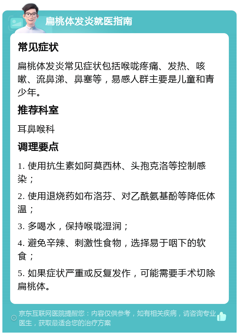 扁桃体发炎就医指南 常见症状 扁桃体发炎常见症状包括喉咙疼痛、发热、咳嗽、流鼻涕、鼻塞等，易感人群主要是儿童和青少年。 推荐科室 耳鼻喉科 调理要点 1. 使用抗生素如阿莫西林、头孢克洛等控制感染； 2. 使用退烧药如布洛芬、对乙酰氨基酚等降低体温； 3. 多喝水，保持喉咙湿润； 4. 避免辛辣、刺激性食物，选择易于咽下的软食； 5. 如果症状严重或反复发作，可能需要手术切除扁桃体。